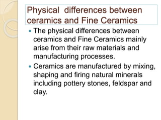 Physical differences between
ceramics and Fine Ceramics
 The physical differences between
ceramics and Fine Ceramics mainly
arise from their raw materials and
manufacturing processes.
 Ceramics are manufactured by mixing,
shaping and firing natural minerals
including pottery stones, feldspar and
clay.
 
