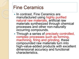 Fine Ceramics
 In contrast, Fine Ceramics are
manufactured using highly purified
natural raw materials, artificial raw
materials synthesized through chemical
processes and other non-naturally
occurring compounds.
 Through a series of precisely controlled,
complex processes such as forming,
machining, firing and grinding, these
compounded raw materials turn into
high-value-added products with excellent
dimensional accuracy and functional
characteristics.
 