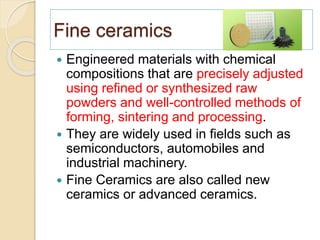 Fine ceramics
 Engineered materials with chemical
compositions that are precisely adjusted
using refined or synthesized raw
powders and well-controlled methods of
forming, sintering and processing.
 They are widely used in fields such as
semiconductors, automobiles and
industrial machinery.
 Fine Ceramics are also called new
ceramics or advanced ceramics.
 
