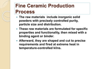 Fine Ceramic Production
Process
 The raw materials include inorganic solid
powders with precisely controlled purity,
particle size and distribution.
 These raw materials are formulated for specific
properties and functionality, then mixed with a
binding agent or binder.
 Afterward, they are shaped and cut to precise
requirements and fired at extreme heat in
temperature-controlled kilns.
 