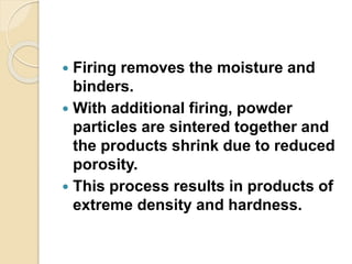  Firing removes the moisture and
binders.
 With additional firing, powder
particles are sintered together and
the products shrink due to reduced
porosity.
 This process results in products of
extreme density and hardness.
 
