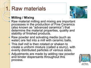1. Raw materials
 Milling / Mixing
 Raw material milling and mixing are important
processes in the production of Fine Ceramics
(also known as “advanced ceramics”) that
determine the material properties, quality and
stability of finished products.
 Raw powder and solvating media (such as
water) are fed into a mill with ceramic balls.
 This ball mill is then rotated or shaken to
create a uniform mixture (called a slurry), with
evenly distributed particles of various sizes.
 Adjustments are made by adding raw powder
and binder dispersants throughout this
process.
 