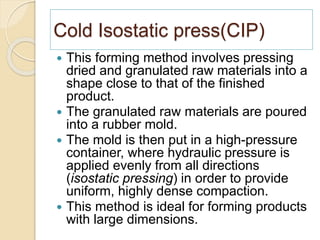Cold Isostatic press(CIP)
 This forming method involves pressing
dried and granulated raw materials into a
shape close to that of the finished
product.
 The granulated raw materials are poured
into a rubber mold.
 The mold is then put in a high-pressure
container, where hydraulic pressure is
applied evenly from all directions
(isostatic pressing) in order to provide
uniform, highly dense compaction.
 This method is ideal for forming products
with large dimensions.
 