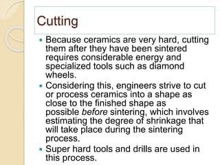 Cutting
 Because ceramics are very hard, cutting
them after they have been sintered
requires considerable energy and
specialized tools such as diamond
wheels.
 Considering this, engineers strive to cut
or process ceramics into a shape as
close to the finished shape as
possible before sintering, which involves
estimating the degree of shrinkage that
will take place during the sintering
process.
 Super hard tools and drills are used in
this process.
 