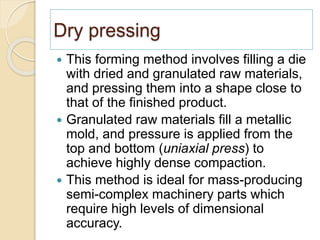 Dry pressing
 This forming method involves filling a die
with dried and granulated raw materials,
and pressing them into a shape close to
that of the finished product.
 Granulated raw materials fill a metallic
mold, and pressure is applied from the
top and bottom (uniaxial press) to
achieve highly dense compaction.
 This method is ideal for mass-producing
semi-complex machinery parts which
require high levels of dimensional
accuracy.
 