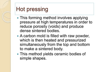 Hot pressing
 This forming method involves applying
pressure at high temperatures in order to
reduce porosity (voids) and produce
dense sintered bodies.
 A carbon mold is filled with raw powder,
which is then heated and pressurized
simultaneously from the top and bottom
to make a sintered body.
 This method yields ceramic bodies of
simple shapes.
 