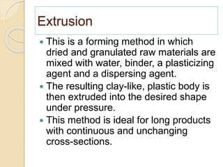 Extrusion
 This is a forming method in which
dried and granulated raw materials are
mixed with water, binder, a plasticizing
agent and a dispersing agent.
 The resulting clay-like, plastic body is
then extruded into the desired shape
under pressure.
 This method is ideal for long products
with continuous and unchanging
cross-sections.
 