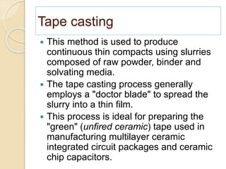 Tape casting
 This method is used to produce
continuous thin compacts using slurries
composed of raw powder, binder and
solvating media.
 The tape casting process generally
employs a "doctor blade" to spread the
slurry into a thin film.
 This process is ideal for preparing the
"green" (unfired ceramic) tape used in
manufacturing multilayer ceramic
integrated circuit packages and ceramic
chip capacitors.
 