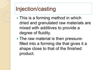 Injection/casting
 This is a forming method in which
dried and granulated raw materials are
mixed with additives to provide a
degree of fluidity.
 The raw material is then pressure-
filled into a forming die that gives it a
shape close to that of the finished
product.
 