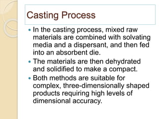 Casting Process
 In the casting process, mixed raw
materials are combined with solvating
media and a dispersant, and then fed
into an absorbent die.
 The materials are then dehydrated
and solidified to make a compact.
 Both methods are suitable for
complex, three-dimensionally shaped
products requiring high levels of
dimensional accuracy.
 