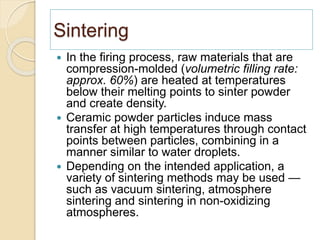 Sintering
 In the firing process, raw materials that are
compression-molded (volumetric filling rate:
approx. 60%) are heated at temperatures
below their melting points to sinter powder
and create density.
 Ceramic powder particles induce mass
transfer at high temperatures through contact
points between particles, combining in a
manner similar to water droplets.
 Depending on the intended application, a
variety of sintering methods may be used —
such as vacuum sintering, atmosphere
sintering and sintering in non-oxidizing
atmospheres.
 
