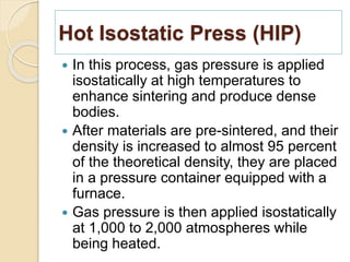 Hot Isostatic Press (HIP)
 In this process, gas pressure is applied
isostatically at high temperatures to
enhance sintering and produce dense
bodies.
 After materials are pre-sintered, and their
density is increased to almost 95 percent
of the theoretical density, they are placed
in a pressure container equipped with a
furnace.
 Gas pressure is then applied isostatically
at 1,000 to 2,000 atmospheres while
being heated.
 