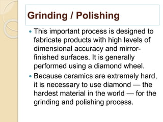 Grinding / Polishing
 This important process is designed to
fabricate products with high levels of
dimensional accuracy and mirror-
finished surfaces. It is generally
performed using a diamond wheel.
 Because ceramics are extremely hard,
it is necessary to use diamond — the
hardest material in the world — for the
grinding and polishing process.
 