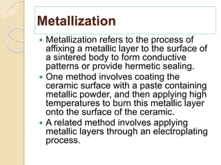 Metallization
 Metallization refers to the process of
affixing a metallic layer to the surface of
a sintered body to form conductive
patterns or provide hermetic sealing.
 One method involves coating the
ceramic surface with a paste containing
metallic powder, and then applying high
temperatures to burn this metallic layer
onto the surface of the ceramic.
 A related method involves applying
metallic layers through an electroplating
process.
 