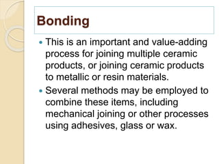 Bonding
 This is an important and value-adding
process for joining multiple ceramic
products, or joining ceramic products
to metallic or resin materials.
 Several methods may be employed to
combine these items, including
mechanical joining or other processes
using adhesives, glass or wax.
 