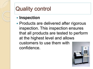 Quality control
 Inspection
 Products are delivered after rigorous
inspection. This inspection ensures
that all products are tested to perform
at the highest level and allows
customers to use them with
confidence.
 
