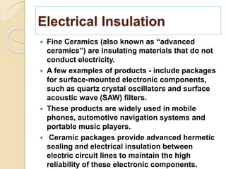 Electrical Insulation
 Fine Ceramics (also known as “advanced
ceramics”) are insulating materials that do not
conduct electricity.
 A few examples of products - include packages
for surface-mounted electronic components,
such as quartz crystal oscillators and surface
acoustic wave (SAW) filters.
 These products are widely used in mobile
phones, automotive navigation systems and
portable music players.
 Ceramic packages provide advanced hermetic
sealing and electrical insulation between
electric circuit lines to maintain the high
reliability of these electronic components.
 