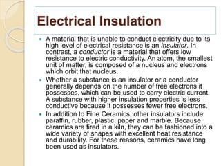 Electrical Insulation
 A material that is unable to conduct electricity due to its
high level of electrical resistance is an insulator. In
contrast, a conductor is a material that offers low
resistance to electric conductivity. An atom, the smallest
unit of matter, is composed of a nucleus and electrons
which orbit that nucleus.
 Whether a substance is an insulator or a conductor
generally depends on the number of free electrons it
possesses, which can be used to carry electric current.
A substance with higher insulation properties is less
conductive because it possesses fewer free electrons.
 In addition to Fine Ceramics, other insulators include
paraffin, rubber, plastic, paper and marble. Because
ceramics are fired in a kiln, they can be fashioned into a
wide variety of shapes with excellent heat resistance
and durability. For these reasons, ceramics have long
been used as insulators.
 