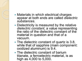  Materials in which electrical charges
appear at both ends are called dielectric
substances.
 Dielectricity is measured by the relative
dielectric constant, a value representing
the ratio of the dielectric constant of the
material in question and that of a
vacuum.
 The dielectric constant of quartz is 3.8,
while that of sapphire (main component:
oxidized aluminum) is 9.4.
 The dielectric constant of barium
titanate, a ferroelectric material, is as
high as 4,000 to 5,000.
 