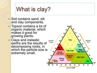 What is clay?
 Soil contains sand, silt
and clay components.
 Topsoil contains a lot of
organic material, which
makes it good for
growing plants.
 Clays and inelastic
earths are the results of
decomposing rocks, in
which the particle size is
extremely small.
 