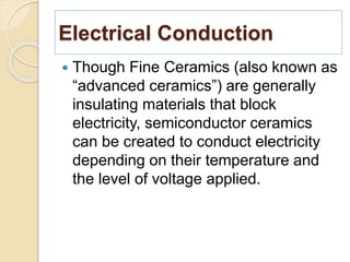 Electrical Conduction
 Though Fine Ceramics (also known as
“advanced ceramics”) are generally
insulating materials that block
electricity, semiconductor ceramics
can be created to conduct electricity
depending on their temperature and
the level of voltage applied.
 