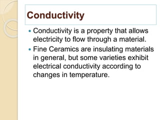 Conductivity
 Conductivity is a property that allows
electricity to flow through a material.
 Fine Ceramics are insulating materials
in general, but some varieties exhibit
electrical conductivity according to
changes in temperature.
 