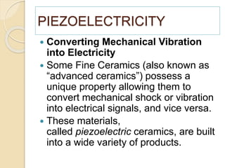 PIEZOELECTRICITY
 Converting Mechanical Vibration
into Electricity
 Some Fine Ceramics (also known as
“advanced ceramics”) possess a
unique property allowing them to
convert mechanical shock or vibration
into electrical signals, and vice versa.
 These materials,
called piezoelectric ceramics, are built
into a wide variety of products.
 