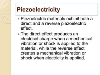 Piezoelectricity
 Piezoelectric materials exhibit both a
direct and a reverse piezoelectric
effect.
 The direct effect produces an
electrical charge when a mechanical
vibration or shock is applied to the
material, while the reverse effect
creates a mechanical vibration or
shock when electricity is applied.
 