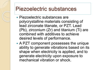 Piezoelectric substances
 Piezoelectric substances are
polycrystalline materials consisting of
lead zirconate titanate, or PZT. Lead
(Pb), zirconium (Zr) and titanium (Ti) are
combined with additives to achieve
desired levels of performance.
 A PZT component possesses the unique
ability to generate vibrations based on its
shape when electricity is applied, and to
generate electricity upon exposure to
mechanical vibration or shock.
 
