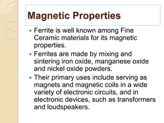 Magnetic Properties
 Ferrite is well known among Fine
Ceramic materials for its magnetic
properties.
 Ferrites are made by mixing and
sintering iron oxide, manganese oxide
and nickel oxide powders.
 Their primary uses include serving as
magnets and magnetic coils in a wide
variety of electronic circuits, and in
electronic devices, such as transformers
and loudspeakers.
 