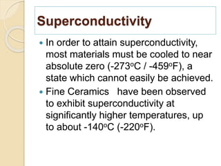 Superconductivity
 In order to attain superconductivity,
most materials must be cooled to near
absolute zero (-273oC / -459oF), a
state which cannot easily be achieved.
 Fine Ceramics have been observed
to exhibit superconductivity at
significantly higher temperatures, up
to about -140oC (-220oF).
 