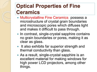 Optical Properties of Fine
Ceramics
 Multicrystalline Fine Ceramics possess a
microstructure of crystal grain boundaries
and microscopic pores which diffuses light
and makes it difficult to pass through.
 In contrast, single-crystal sapphire contains
no grain boundaries or pores, making it as
clear as glass.
 It also exhibits far superior strength and
thermal conductivity than glass.
 As a result, single-crystal sapphire is an
excellent material for making windows for
high power LCD projectors, among other
things.
 