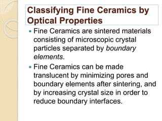 Classifying Fine Ceramics by
Optical Properties
 Fine Ceramics are sintered materials
consisting of microscopic crystal
particles separated by boundary
elements.
 Fine Ceramics can be made
translucent by minimizing pores and
boundary elements after sintering, and
by increasing crystal size in order to
reduce boundary interfaces.
 