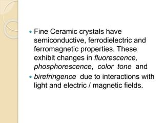  Fine Ceramic crystals have
semiconductive, ferrodielectric and
ferromagnetic properties. These
exhibit changes in fluorescence,
phosphorescence, color tone and
 birefringence due to interactions with
light and electric / magnetic fields.
 