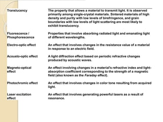 Translucency The property that allows a material to transmit light. It is observed
primarily among single-crystal materials. Sintered materials of high
density and purity with low levels of birefringence, and grain
boundaries with low levels of light scattering are most likely to
exhibit translucency.
Fluorescence /
Phosphorescence
Properties that involve absorbing radiated light and emanating light
of different wavelengths.
Electro-optic effect An effect that involves changes in the resistance value of a material
in response to an electric field.
Acousto-optic effect A light diffraction effect based on periodic refractive changes
produced by acoustic waves.
Magneto-optical
effect
An effect involving changes in a material's refractive index and light-
absorption coefficient corresponding to the strength of a magnetic
field (also known as the Faraday effect).
Photochromic effect An effect that involves changes in color tone resulting from acquired
light.
Laser excitation
effect
An effect that involves generating powerful lasers as a result of
resonance.
 