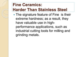 Fine Ceramics:
Harder Than Stainless Steel
 The signature feature of Fine is their
extreme hardness; as a result, they
have valuable use in high-
performance applications, such as
industrial cutting tools for milling and
grinding metals.
 