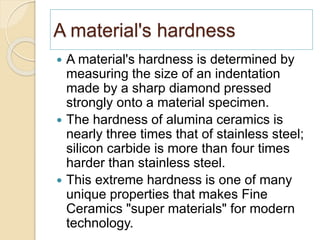 A material's hardness
 A material's hardness is determined by
measuring the size of an indentation
made by a sharp diamond pressed
strongly onto a material specimen.
 The hardness of alumina ceramics is
nearly three times that of stainless steel;
silicon carbide is more than four times
harder than stainless steel.
 This extreme hardness is one of many
unique properties that makes Fine
Ceramics "super materials" for modern
technology.
 