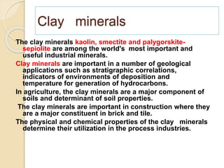 Clay minerals
The clay minerals kaolin, smectite and palygorskite-
sepiolite are among the world's most important and
useful industrial minerals.
Clay minerals are important in a number of geological
applications such as stratigraphic correlations,
indicators of environments of deposition and
temperature for generation of hydrocarbons.
In agriculture, the clay minerals are a major component of
soils and determinant of soil properties.
The clay minerals are important in construction where they
are a major constituent in brick and tile.
The physical and chemical properties of the clay minerals
determine their utilization in the process industries.
 
