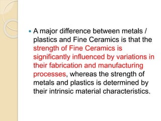  A major difference between metals /
plastics and Fine Ceramics is that the
strength of Fine Ceramics is
significantly influenced by variations in
their fabrication and manufacturing
processes, whereas the strength of
metals and plastics is determined by
their intrinsic material characteristics.
 