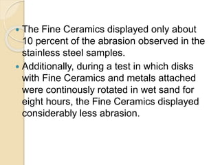  The Fine Ceramics displayed only about
10 percent of the abrasion observed in the
stainless steel samples.
 Additionally, during a test in which disks
with Fine Ceramics and metals attached
were continously rotated in wet sand for
eight hours, the Fine Ceramics displayed
considerably less abrasion.
 