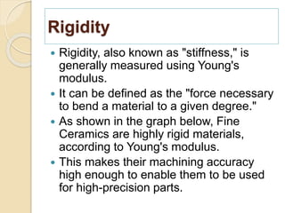 Rigidity
 Rigidity, also known as "stiffness," is
generally measured using Young's
modulus.
 It can be defined as the "force necessary
to bend a material to a given degree."
 As shown in the graph below, Fine
Ceramics are highly rigid materials,
according to Young's modulus.
 This makes their machining accuracy
high enough to enable them to be used
for high-precision parts.
 