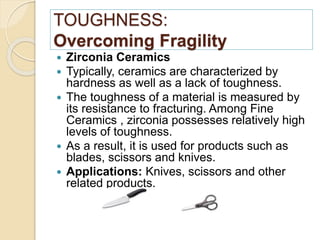 TOUGHNESS:
Overcoming Fragility
 Zirconia Ceramics
 Typically, ceramics are characterized by
hardness as well as a lack of toughness.
 The toughness of a material is measured by
its resistance to fracturing. Among Fine
Ceramics , zirconia possesses relatively high
levels of toughness.
 As a result, it is used for products such as
blades, scissors and knives.
 Applications: Knives, scissors and other
related products.
 