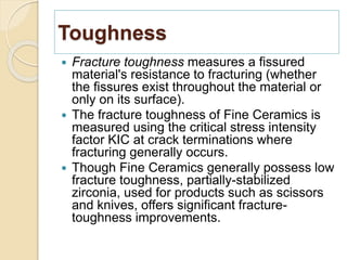 Toughness
 Fracture toughness measures a fissured
material's resistance to fracturing (whether
the fissures exist throughout the material or
only on its surface).
 The fracture toughness of Fine Ceramics is
measured using the critical stress intensity
factor KIC at crack terminations where
fracturing generally occurs.
 Though Fine Ceramics generally possess low
fracture toughness, partially-stabilized
zirconia, used for products such as scissors
and knives, offers significant fracture-
toughness improvements.
 