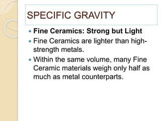 SPECIFIC GRAVITY
 Fine Ceramics: Strong but Light
 Fine Ceramics are lighter than high-
strength metals.
 Within the same volume, many Fine
Ceramic materials weigh only half as
much as metal counterparts.
 