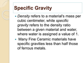 Specific Gravity
 Density refers to a material's mass per
cubic centimeter, while specific
gravity refers to the density ratio
between a given material and water,
where water is assigned a value of 1.
 Many Fine Ceramic materials have
specific gravities less than half those
of ferrous metals.
 