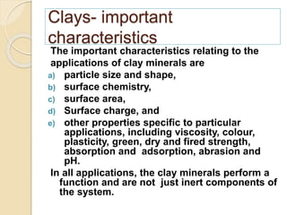 Clays- important
characteristics
The important characteristics relating to the
applications of clay minerals are
a) particle size and shape,
b) surface chemistry,
c) surface area,
d) Surface charge, and
e) other properties specific to particular
applications, including viscosity, colour,
plasticity, green, dry and fired strength,
absorption and adsorption, abrasion and
pH.
In all applications, the clay minerals perform a
function and are not just inert components of
the system.
 