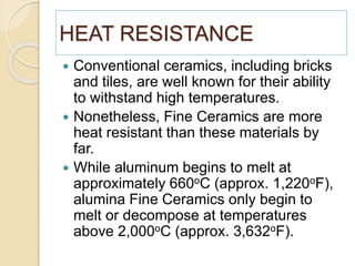 HEAT RESISTANCE
 Conventional ceramics, including bricks
and tiles, are well known for their ability
to withstand high temperatures.
 Nonetheless, Fine Ceramics are more
heat resistant than these materials by
far.
 While aluminum begins to melt at
approximately 660oC (approx. 1,220oF),
alumina Fine Ceramics only begin to
melt or decompose at temperatures
above 2,000oC (approx. 3,632oF).
 