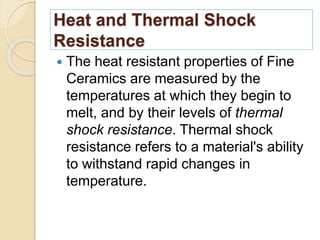 Heat and Thermal Shock
Resistance
 The heat resistant properties of Fine
Ceramics are measured by the
temperatures at which they begin to
melt, and by their levels of thermal
shock resistance. Thermal shock
resistance refers to a material's ability
to withstand rapid changes in
temperature.
 