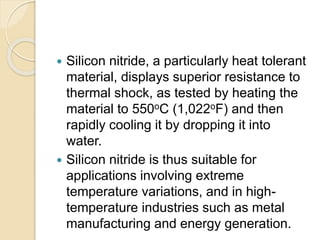  Silicon nitride, a particularly heat tolerant
material, displays superior resistance to
thermal shock, as tested by heating the
material to 550oC (1,022oF) and then
rapidly cooling it by dropping it into
water.
 Silicon nitride is thus suitable for
applications involving extreme
temperature variations, and in high-
temperature industries such as metal
manufacturing and energy generation.
 