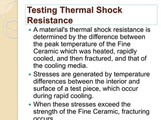Testing Thermal Shock
Resistance
 A material's thermal shock resistance is
determined by the difference between
the peak temperature of the Fine
Ceramic which was heated, rapidly
cooled, and then fractured, and that of
the cooling media.
 Stresses are generated by temperature
differences between the interior and
surface of a test piece, which occur
during rapid cooling.
 When these stresses exceed the
strength of the Fine Ceramic, fracturing
 